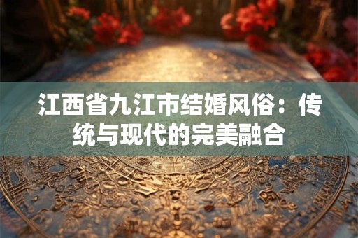 江西省九江市结婚风俗：传统与现代的完美融合