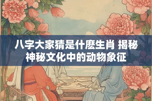 八字大家猜是什麽生肖 揭秘神秘文化中的动物象征