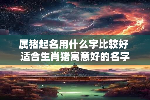 属猪起名用什么字比较好 适合生肖猪寓意好的名字