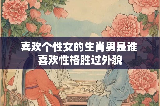 喜欢个性女的生肖男是谁 喜欢性格胜过外貌