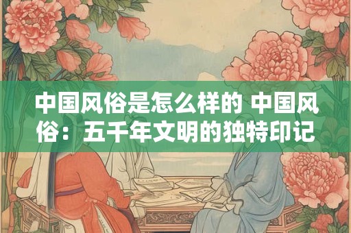 中国风俗是怎么样的 中国风俗：五千年文明的独特印记