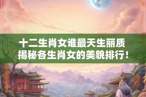 十二生肖女谁最天生丽质 揭秘各生肖女的美貌排行！