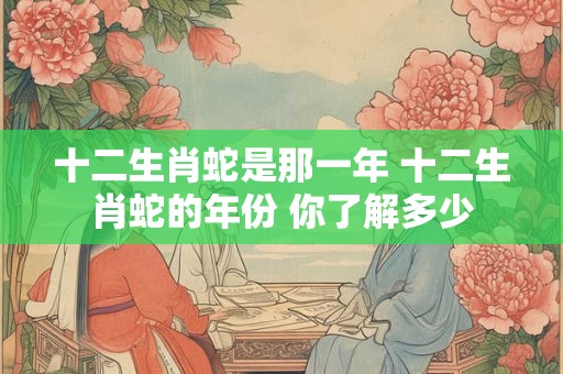 十二生肖蛇是那一年 十二生肖蛇的年份 你了解多少