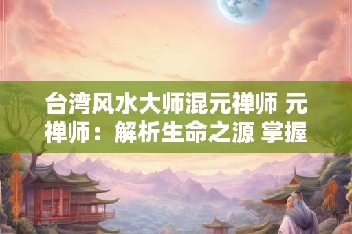 台湾风水大师混元禅师 元禅师：解析生命之源 掌握未来之航
