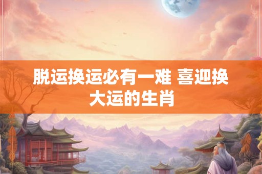 详细阅读:脱运换运必有一难 喜迎换大运的生肖 脱运换运必有一难 喜迎换大运的生肖