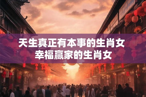 天生真正有本事的生肖女 幸福赢家的生肖女