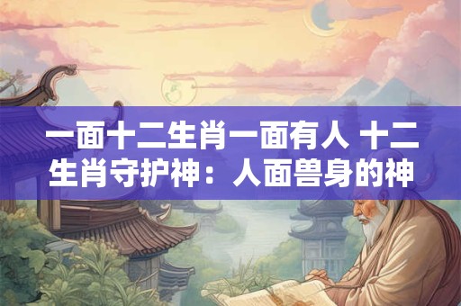 一面十二生肖一面有人 十二生肖守护神：人面兽身的神秘传奇