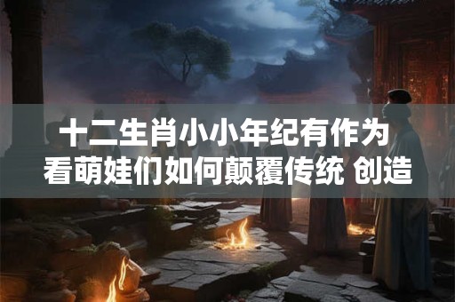 十二生肖小小年纪有作为 看萌娃们如何颠覆传统 创造奇迹！