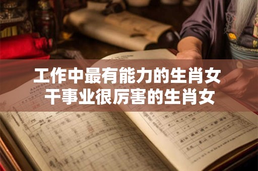 工作中最有能力的生肖女 干事业很厉害的生肖女