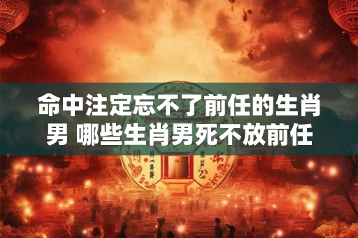 命中注定忘不了前任的生肖男 哪些生肖男死不放前任