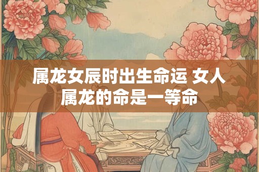 属龙女辰时出生命运 女人属龙的命是一等命