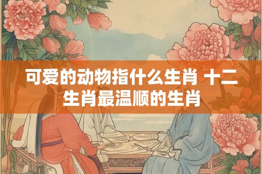 可爱的动物指什么生肖 十二生肖最温顺的生肖