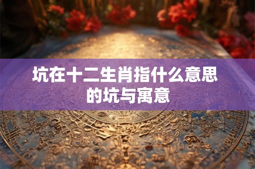 详细阅读:坑在十二生肖指什么意思 的坑与寓意 坑在十二生肖指什么意思 的坑与寓意