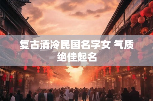 复古清冷民国名字女 气质绝佳起名