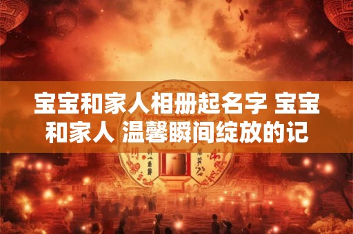 宝宝和家人相册起名字 宝宝和家人 温馨瞬间绽放的记忆