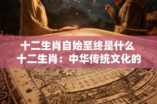 十二生肖自始至终是什么 十二生肖：中华传统文化的瑰宝