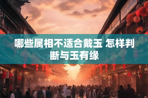 哪些属相不适合戴玉 怎样判断与玉有缘