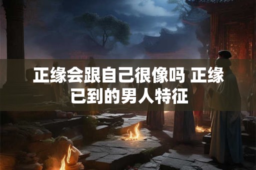正缘会跟自己很像吗 正缘已到的男人特征