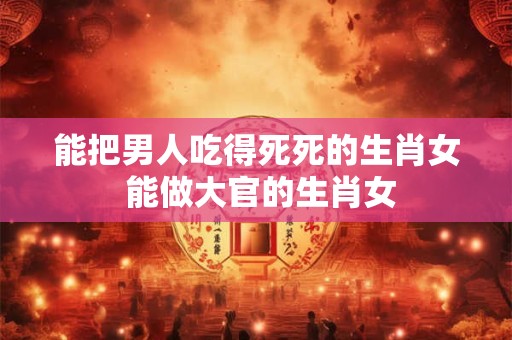 能把男人吃得死死的生肖女 能做大官的生肖女