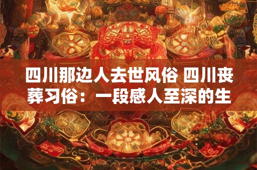 四川那边人去世风俗 四川丧葬习俗：一段感人至深的生命礼赞