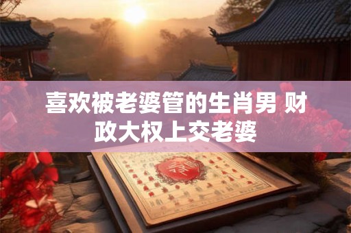 喜欢被老婆管的生肖男 财政大权上交老婆
