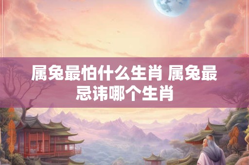 属兔最怕什么生肖 属兔最忌讳哪个生肖