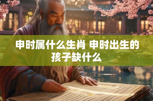 申时属什么生肖 申时出生的孩子缺什么