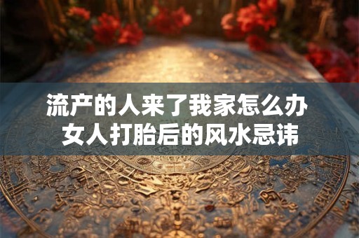 流产的人来了我家怎么办 女人打胎后的风水忌讳