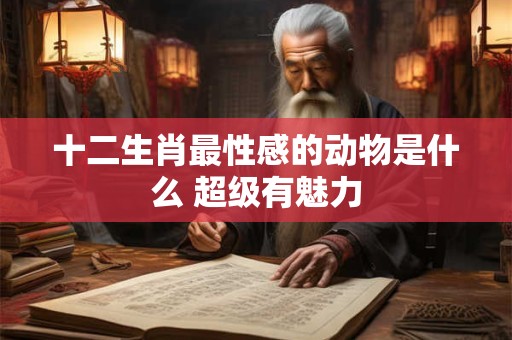 十二生肖最性感的动物是什么 超级有魅力