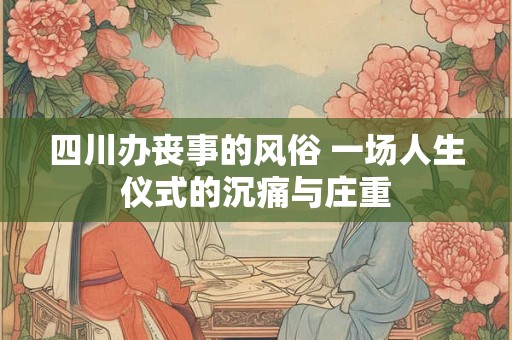 四川办丧事的风俗 一场人生仪式的沉痛与庄重