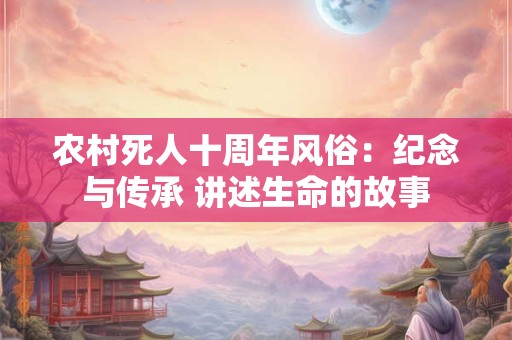 农村死人十周年风俗：纪念与传承 讲述生命的故事