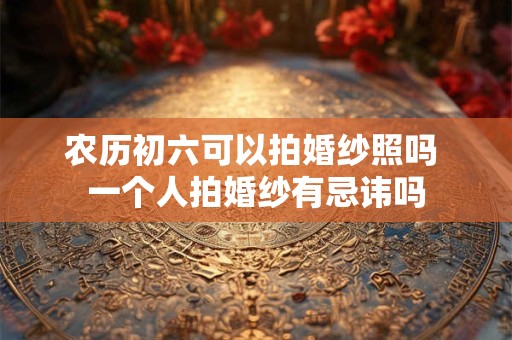 农历初六可以拍婚纱照吗 一个人拍婚纱有忌讳吗 农历初六可以拍婚纱照吗 一个人拍婚纱有忌讳吗