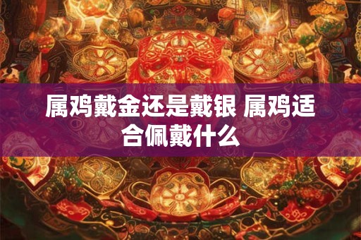 属鸡戴金还是戴银 属鸡适合佩戴什么