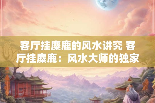 客厅挂麋鹿的风水讲究 客厅挂麋鹿：风水大师的独家秘笈