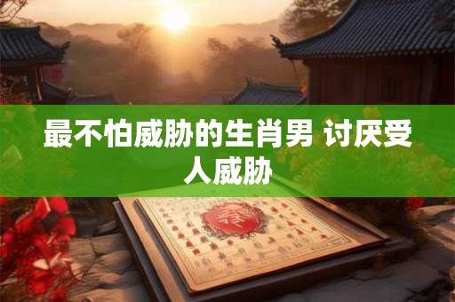 最不怕威胁的生肖男 讨厌受人威胁