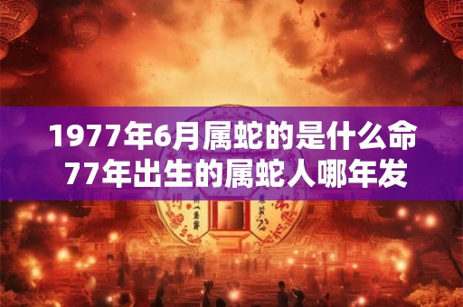 1977年6月属蛇的是什么命 77年出生的属蛇人哪年发财