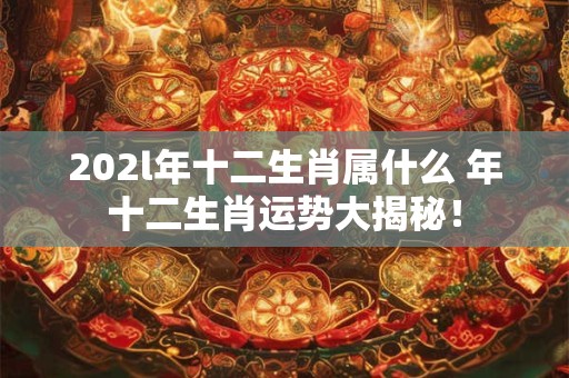 202l年十二生肖属什么 年十二生肖运势大揭秘！