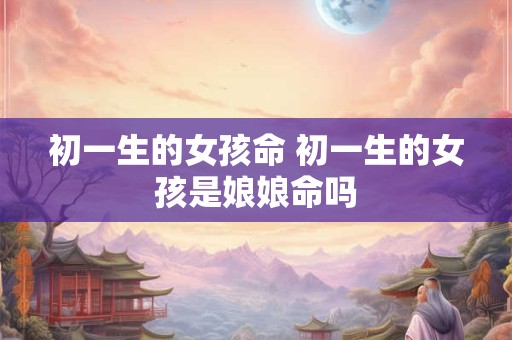 初一生的女孩命 初一生的女孩是娘娘命吗