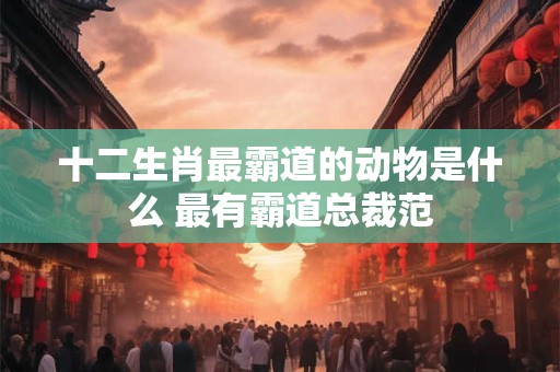 十二生肖最霸道的动物是什么 最有霸道总裁范