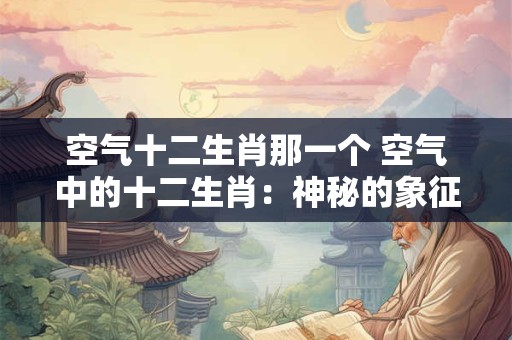 空气十二生肖那一个 空气中的十二生肖：神秘的象征与寓意