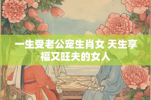 一生受老公宠生肖女 天生享福又旺夫的女人