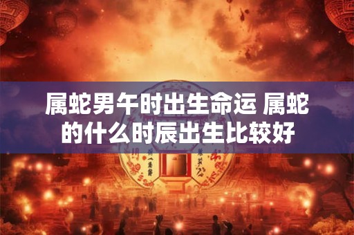 属蛇男午时出生命运 属蛇的什么时辰出生比较好