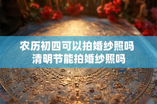 农历初四可以拍婚纱照吗 清明节能拍婚纱照吗