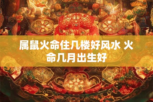 属鼠火命住几楼好风水 火命几月出生好