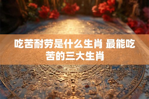 吃苦耐劳是什么生肖 最能吃苦的三大生肖