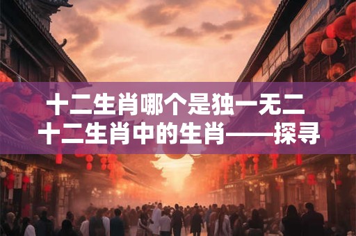 十二生肖哪个是独一无二 十二生肖中的生肖——探寻神秘的龙