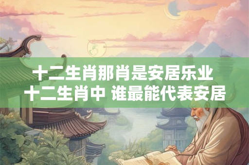 十二生肖那肖是安居乐业 十二生肖中 谁最能代表安居乐业