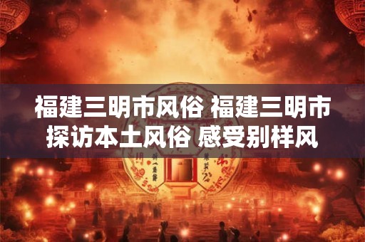 福建三明市风俗 福建三明市探访本土风俗 感受别样风土人情