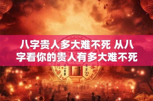 八字贵人多大难不死 从八字看你的贵人有多大难不死