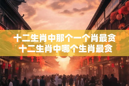 十二生肖中那个一个肖最贪 十二生肖中哪个生肖最贪